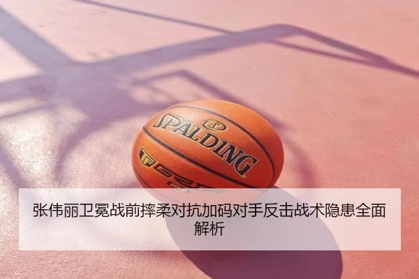 张伟丽卫冕战前摔柔对抗加码对手反击战术隐患全面解析