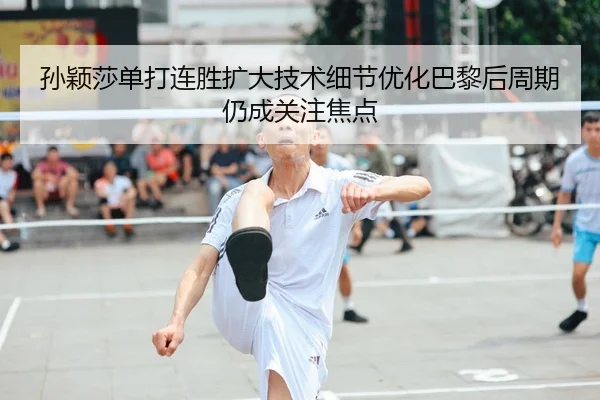 孙颖莎单打连胜扩大技术细节优化巴黎后周期仍成关注焦点