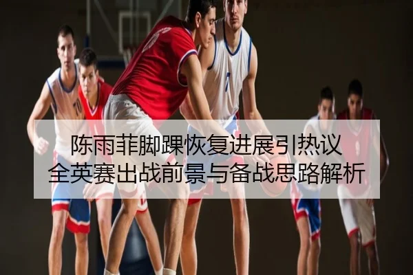 陈雨菲脚踝恢复进展引热议 全英赛出战前景与备战思路解析