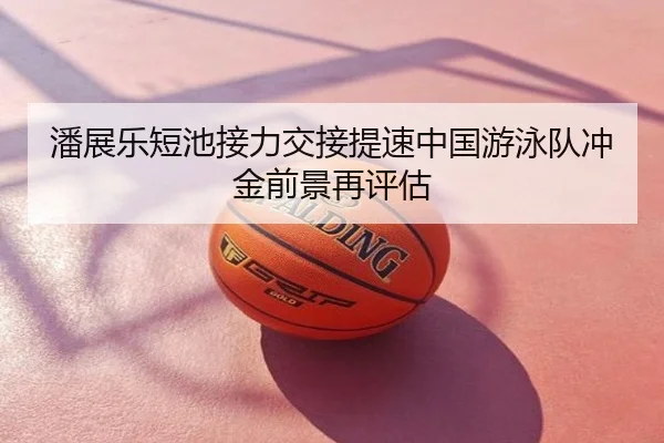 潘展乐短池接力交接提速中国游泳队冲金前景再评估